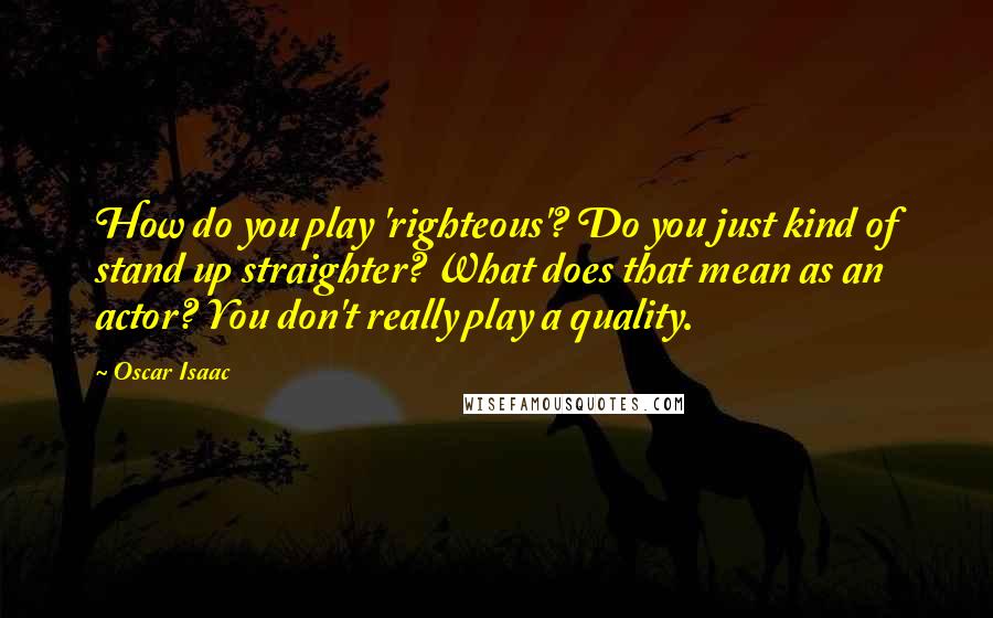 Oscar Isaac Quotes: How do you play 'righteous'? Do you just kind of stand up straighter? What does that mean as an actor? You don't really play a quality.