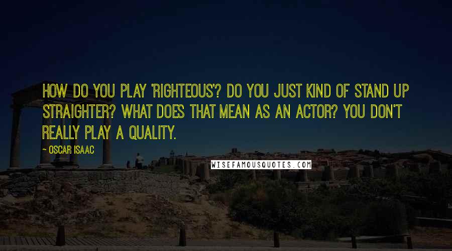 Oscar Isaac Quotes: How do you play 'righteous'? Do you just kind of stand up straighter? What does that mean as an actor? You don't really play a quality.