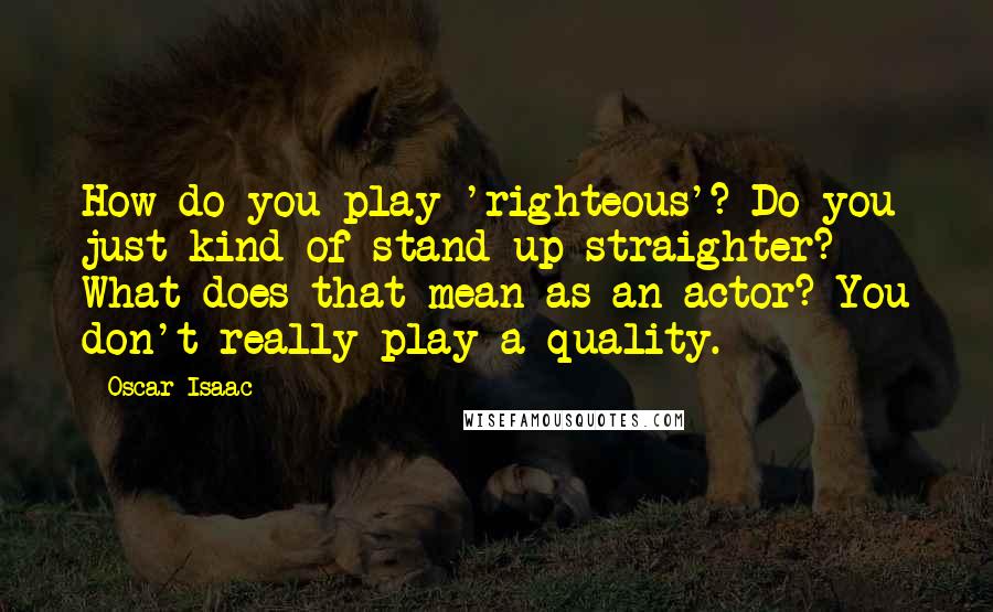 Oscar Isaac Quotes: How do you play 'righteous'? Do you just kind of stand up straighter? What does that mean as an actor? You don't really play a quality.
