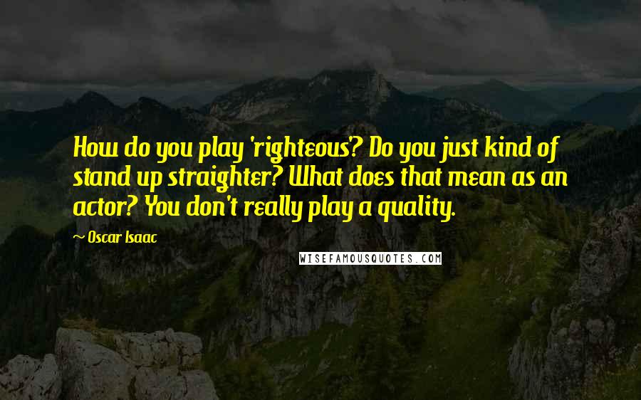 Oscar Isaac Quotes: How do you play 'righteous'? Do you just kind of stand up straighter? What does that mean as an actor? You don't really play a quality.