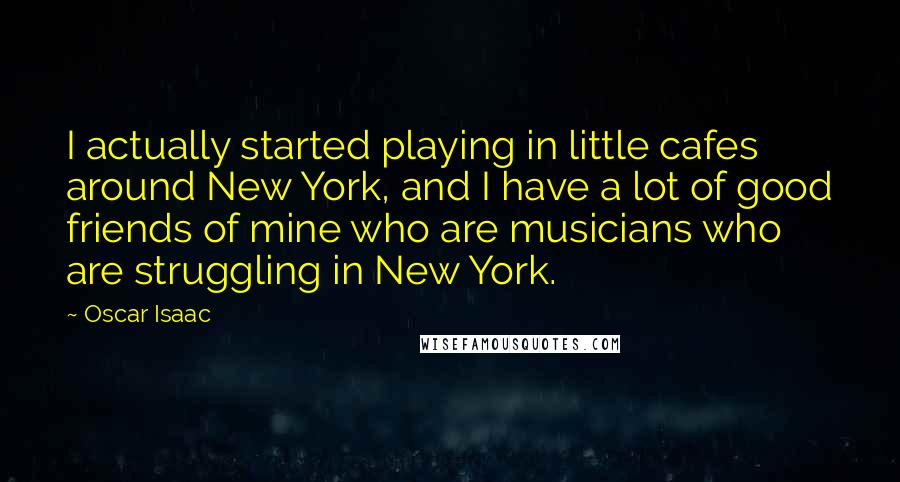 Oscar Isaac Quotes: I actually started playing in little cafes around New York, and I have a lot of good friends of mine who are musicians who are struggling in New York.