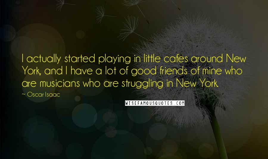 Oscar Isaac Quotes: I actually started playing in little cafes around New York, and I have a lot of good friends of mine who are musicians who are struggling in New York.