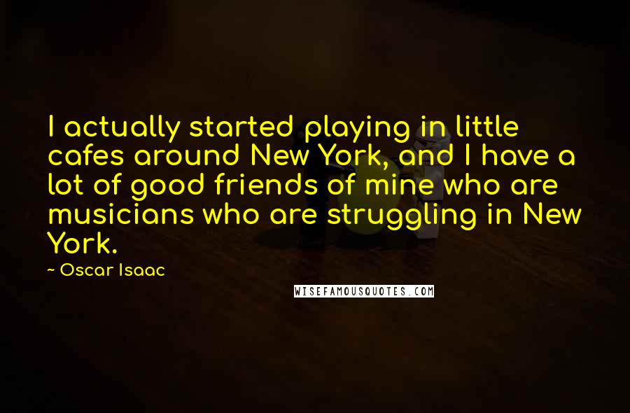 Oscar Isaac Quotes: I actually started playing in little cafes around New York, and I have a lot of good friends of mine who are musicians who are struggling in New York.