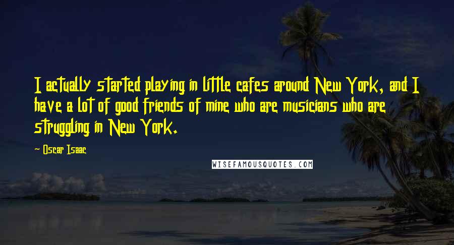 Oscar Isaac Quotes: I actually started playing in little cafes around New York, and I have a lot of good friends of mine who are musicians who are struggling in New York.