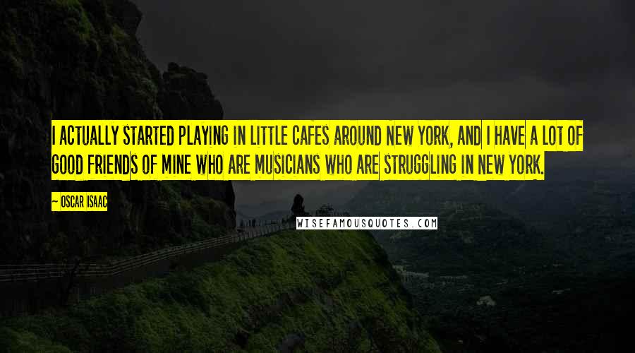 Oscar Isaac Quotes: I actually started playing in little cafes around New York, and I have a lot of good friends of mine who are musicians who are struggling in New York.