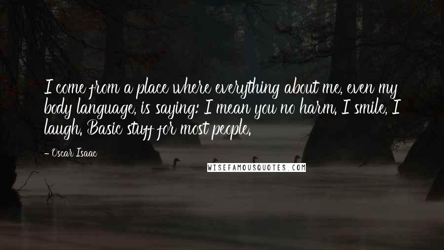 Oscar Isaac Quotes: I come from a place where everything about me, even my body language, is saying: I mean you no harm. I smile, I laugh. Basic stuff for most people.