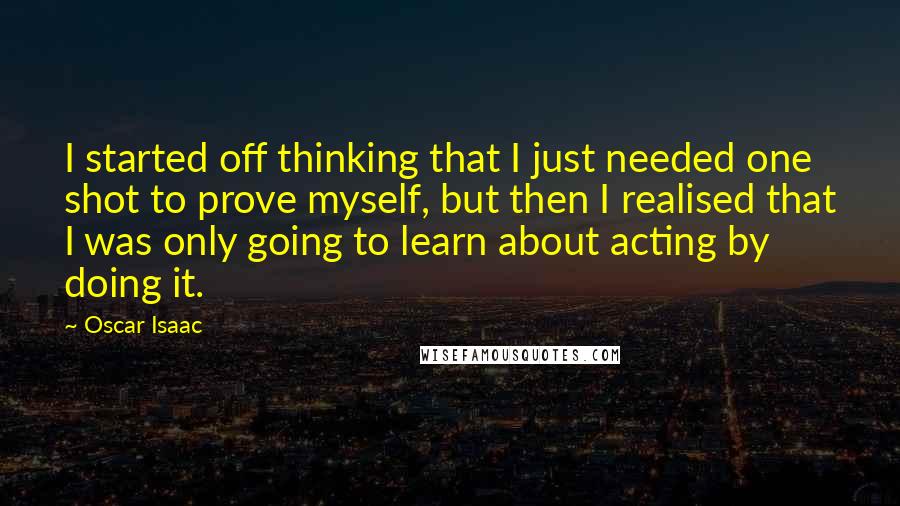 Oscar Isaac Quotes: I started off thinking that I just needed one shot to prove myself, but then I realised that I was only going to learn about acting by doing it.