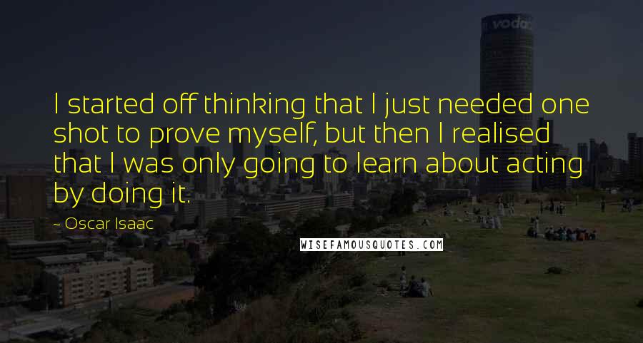 Oscar Isaac Quotes: I started off thinking that I just needed one shot to prove myself, but then I realised that I was only going to learn about acting by doing it.