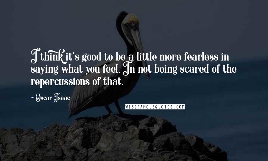 Oscar Isaac Quotes: I think it's good to be a little more fearless in saying what you feel. In not being scared of the repercussions of that.