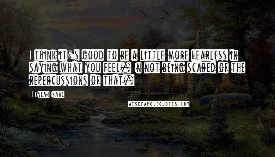 Oscar Isaac Quotes: I think it's good to be a little more fearless in saying what you feel. In not being scared of the repercussions of that.