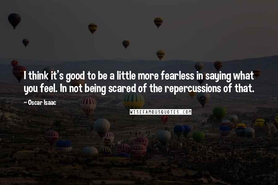 Oscar Isaac Quotes: I think it's good to be a little more fearless in saying what you feel. In not being scared of the repercussions of that.