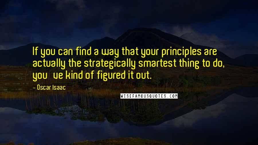 Oscar Isaac Quotes: If you can find a way that your principles are actually the strategically smartest thing to do, you've kind of figured it out.