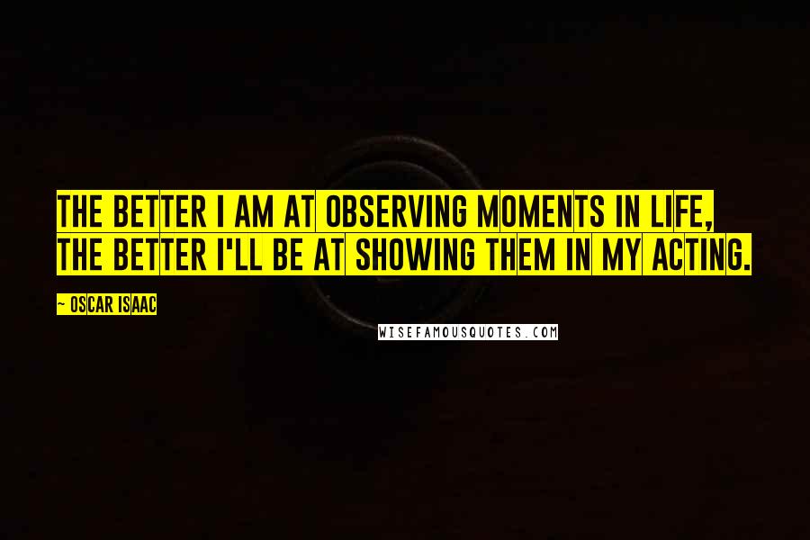 Oscar Isaac Quotes: The better I am at observing moments in life, the better I'll be at showing them in my acting.