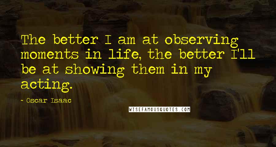 Oscar Isaac Quotes: The better I am at observing moments in life, the better I'll be at showing them in my acting.