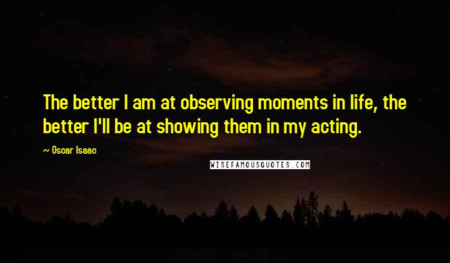 Oscar Isaac Quotes: The better I am at observing moments in life, the better I'll be at showing them in my acting.