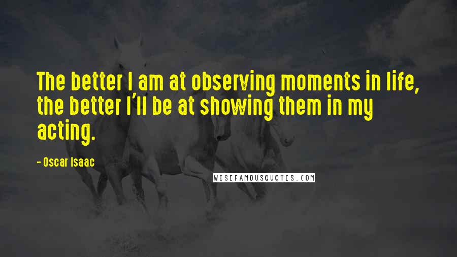 Oscar Isaac Quotes: The better I am at observing moments in life, the better I'll be at showing them in my acting.