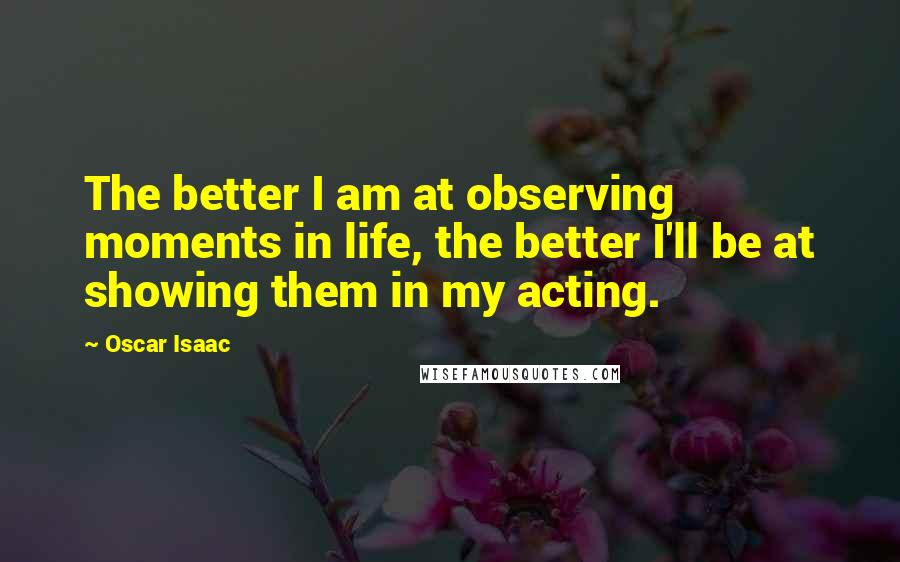 Oscar Isaac Quotes: The better I am at observing moments in life, the better I'll be at showing them in my acting.