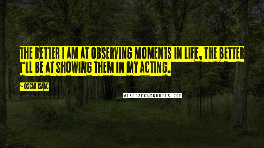 Oscar Isaac Quotes: The better I am at observing moments in life, the better I'll be at showing them in my acting.