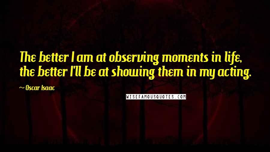 Oscar Isaac Quotes: The better I am at observing moments in life, the better I'll be at showing them in my acting.