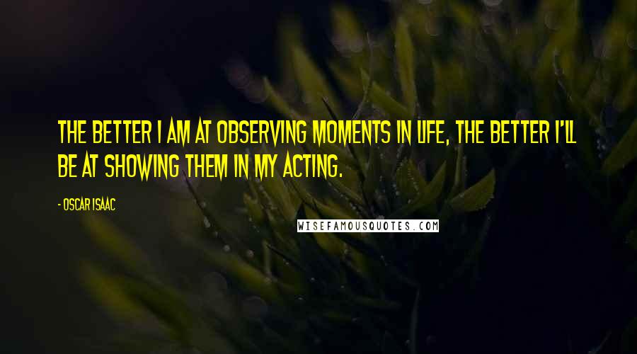 Oscar Isaac Quotes: The better I am at observing moments in life, the better I'll be at showing them in my acting.