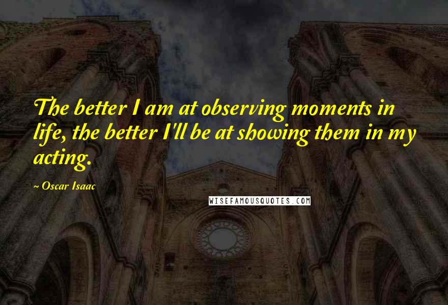 Oscar Isaac Quotes: The better I am at observing moments in life, the better I'll be at showing them in my acting.