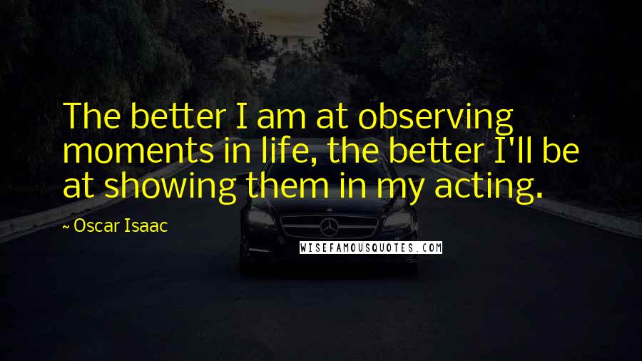 Oscar Isaac Quotes: The better I am at observing moments in life, the better I'll be at showing them in my acting.