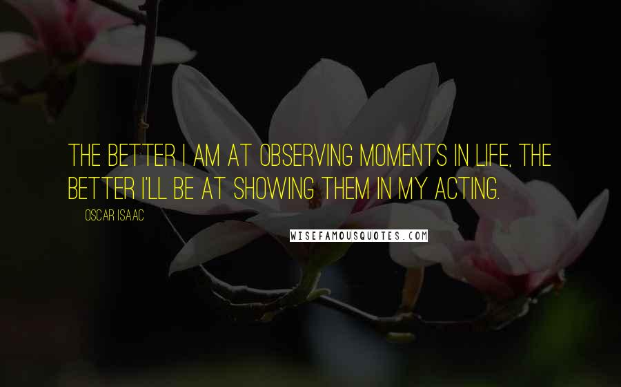 Oscar Isaac Quotes: The better I am at observing moments in life, the better I'll be at showing them in my acting.