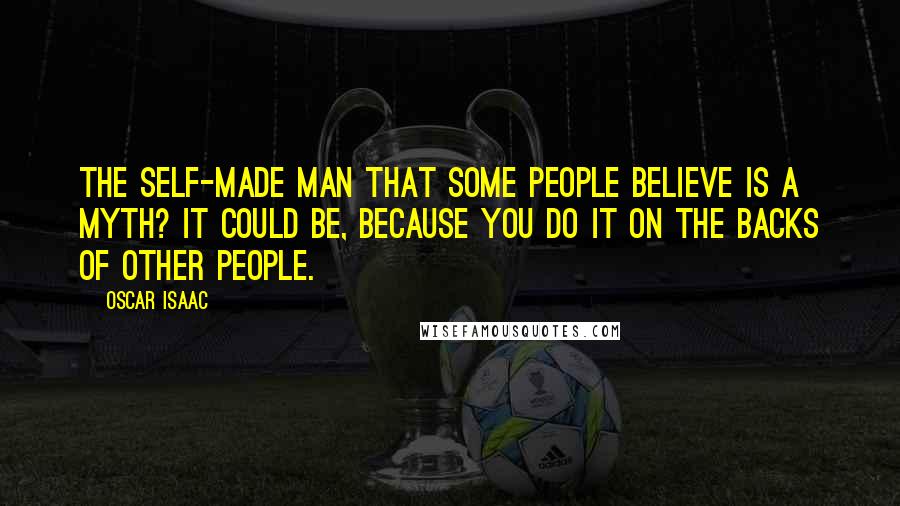 Oscar Isaac Quotes: The self-made man that some people believe is a myth? It could be, because you do it on the backs of other people.