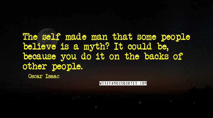 Oscar Isaac Quotes: The self-made man that some people believe is a myth? It could be, because you do it on the backs of other people.