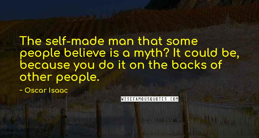 Oscar Isaac Quotes: The self-made man that some people believe is a myth? It could be, because you do it on the backs of other people.