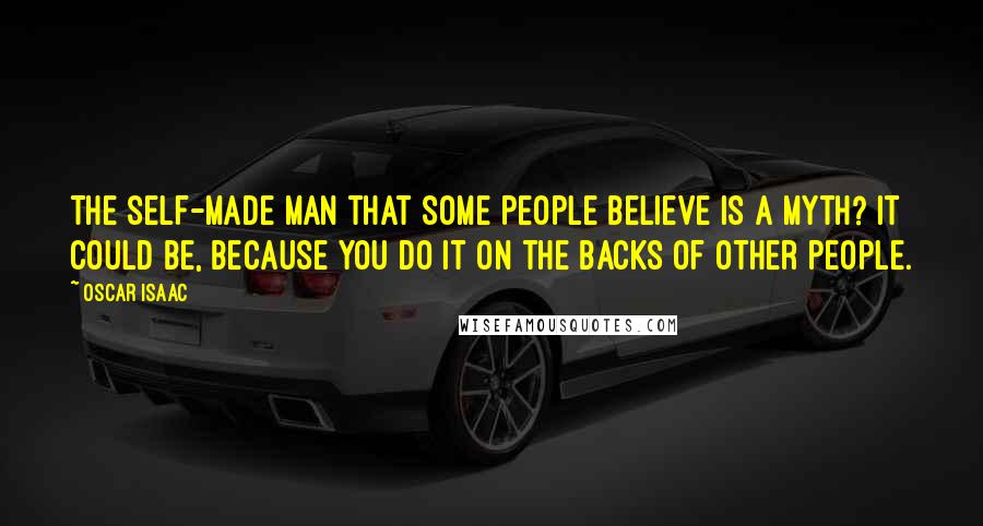 Oscar Isaac Quotes: The self-made man that some people believe is a myth? It could be, because you do it on the backs of other people.