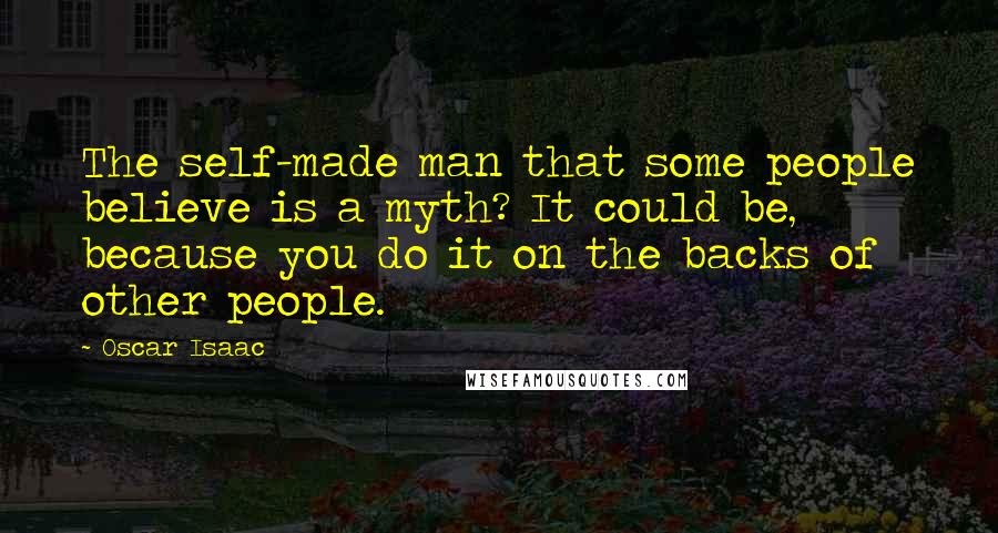 Oscar Isaac Quotes: The self-made man that some people believe is a myth? It could be, because you do it on the backs of other people.