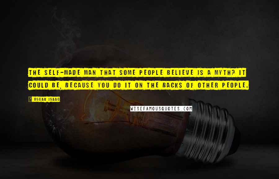 Oscar Isaac Quotes: The self-made man that some people believe is a myth? It could be, because you do it on the backs of other people.