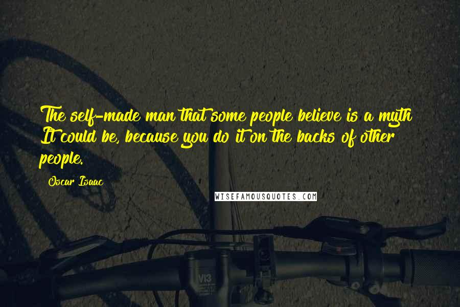 Oscar Isaac Quotes: The self-made man that some people believe is a myth? It could be, because you do it on the backs of other people.