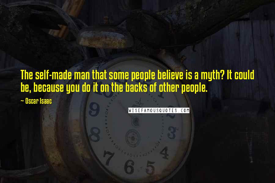 Oscar Isaac Quotes: The self-made man that some people believe is a myth? It could be, because you do it on the backs of other people.