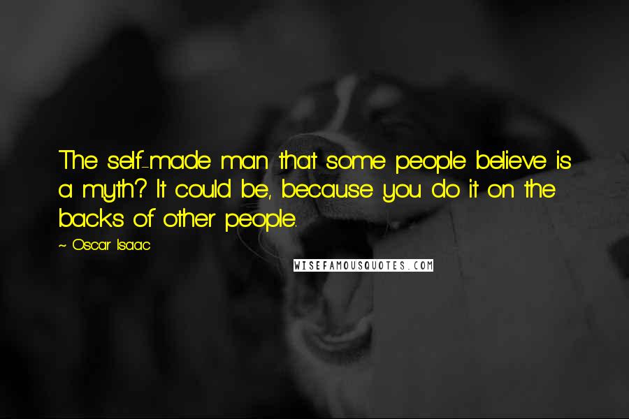 Oscar Isaac Quotes: The self-made man that some people believe is a myth? It could be, because you do it on the backs of other people.