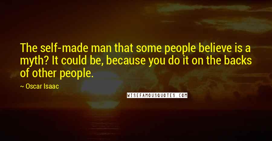 Oscar Isaac Quotes: The self-made man that some people believe is a myth? It could be, because you do it on the backs of other people.