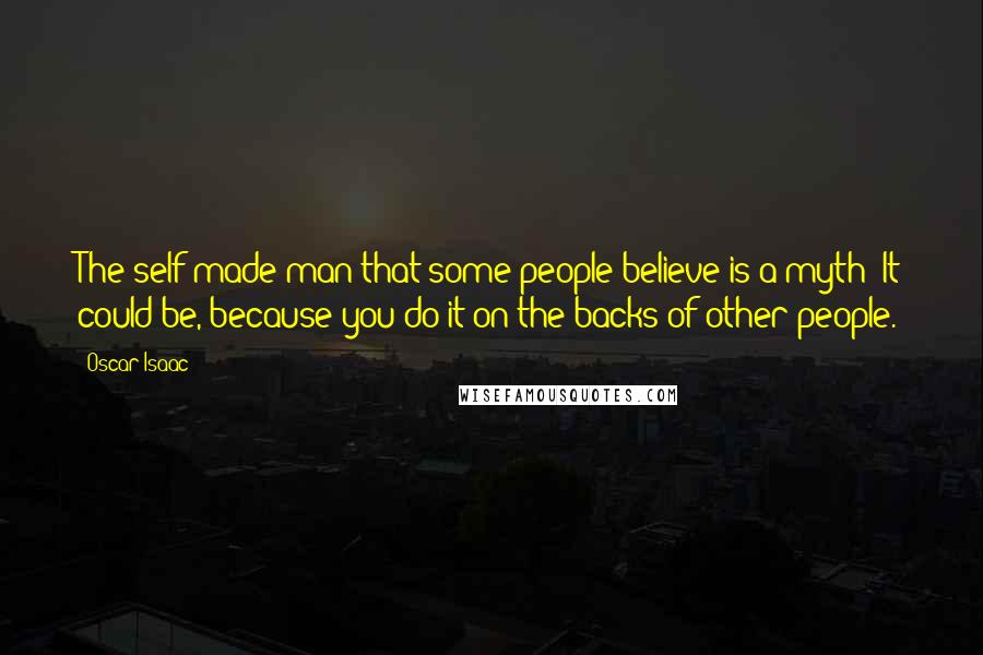 Oscar Isaac Quotes: The self-made man that some people believe is a myth? It could be, because you do it on the backs of other people.