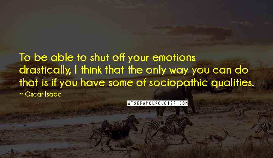 Oscar Isaac Quotes: To be able to shut off your emotions drastically, I think that the only way you can do that is if you have some of sociopathic qualities.