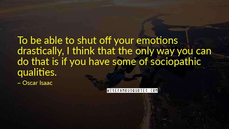 Oscar Isaac Quotes: To be able to shut off your emotions drastically, I think that the only way you can do that is if you have some of sociopathic qualities.