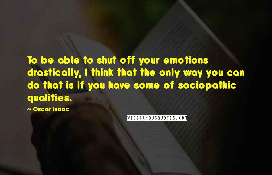 Oscar Isaac Quotes: To be able to shut off your emotions drastically, I think that the only way you can do that is if you have some of sociopathic qualities.