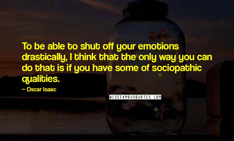 Oscar Isaac Quotes: To be able to shut off your emotions drastically, I think that the only way you can do that is if you have some of sociopathic qualities.