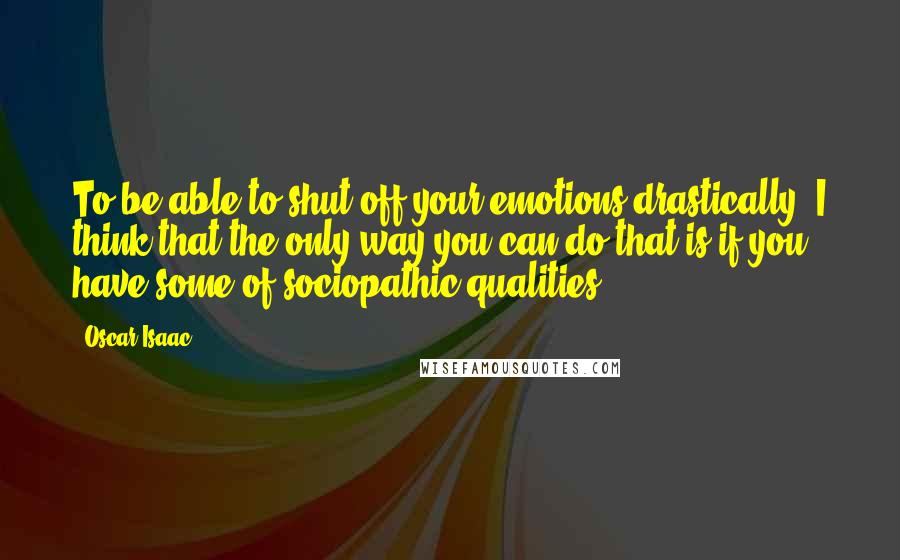 Oscar Isaac Quotes: To be able to shut off your emotions drastically, I think that the only way you can do that is if you have some of sociopathic qualities.