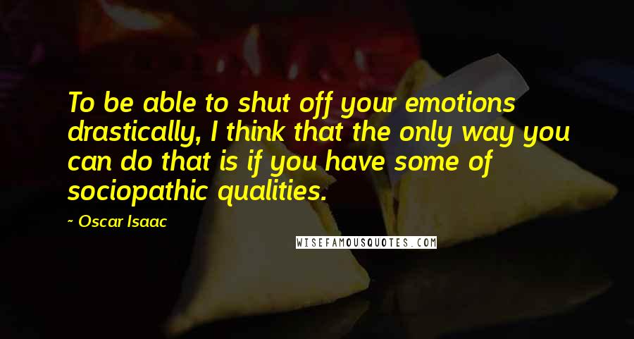 Oscar Isaac Quotes: To be able to shut off your emotions drastically, I think that the only way you can do that is if you have some of sociopathic qualities.