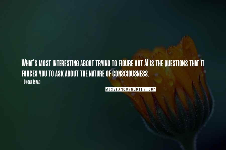 Oscar Isaac Quotes: What's most interesting about trying to figure out AI is the questions that it forces you to ask about the nature of consciousness.