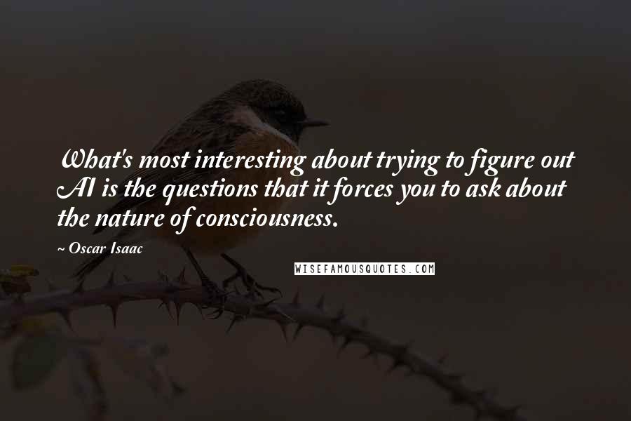 Oscar Isaac Quotes: What's most interesting about trying to figure out AI is the questions that it forces you to ask about the nature of consciousness.