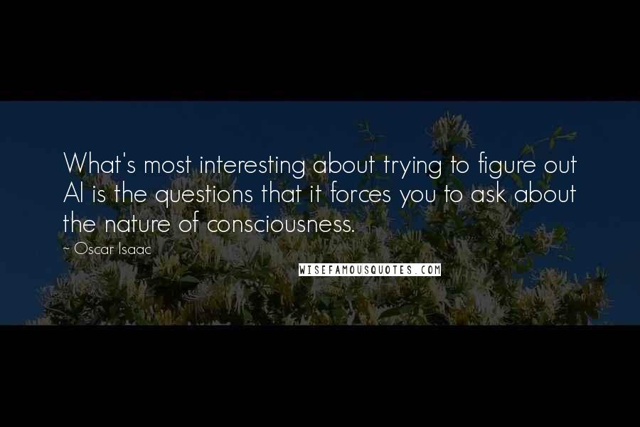Oscar Isaac Quotes: What's most interesting about trying to figure out AI is the questions that it forces you to ask about the nature of consciousness.