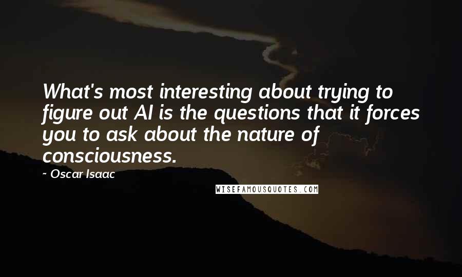 Oscar Isaac Quotes: What's most interesting about trying to figure out AI is the questions that it forces you to ask about the nature of consciousness.