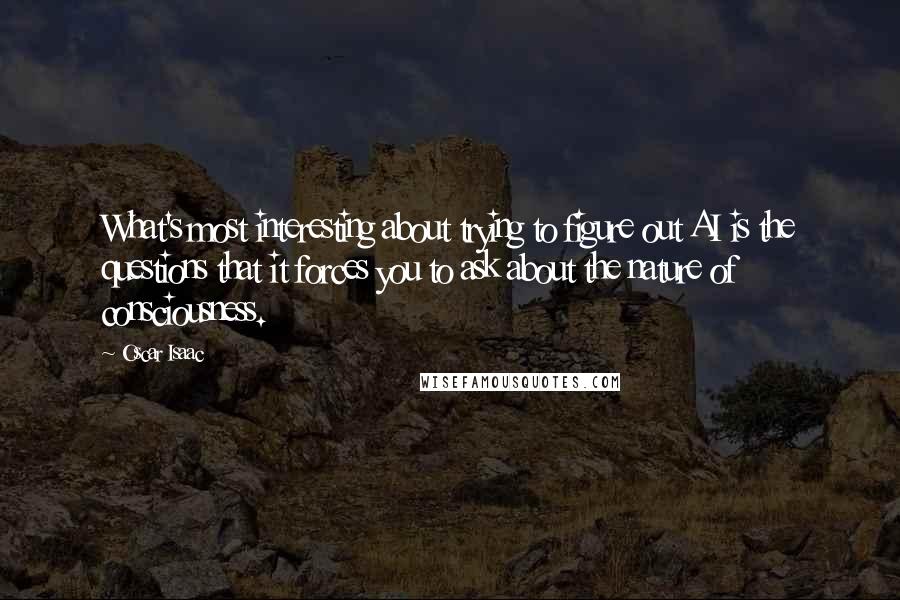 Oscar Isaac Quotes: What's most interesting about trying to figure out AI is the questions that it forces you to ask about the nature of consciousness.
