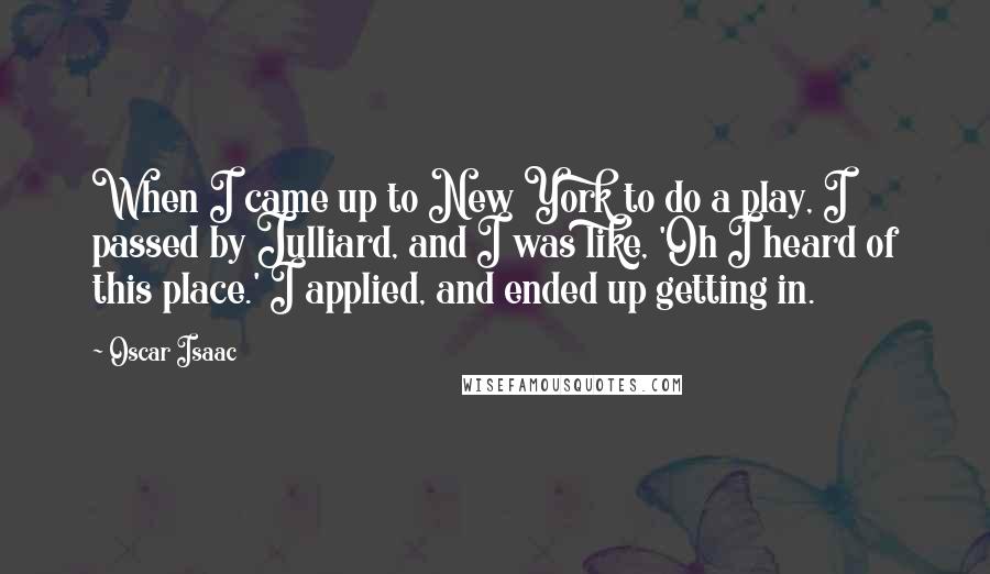 Oscar Isaac Quotes: When I came up to New York to do a play, I passed by Julliard, and I was like, 'Oh I heard of this place.' I applied, and ended up getting in.